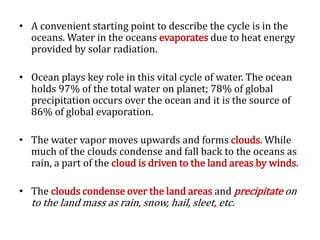 • A convenient starting point to describe the cycle is in the
oceans. Water in the oceans evaporates due to heat energy
provided by solar radiation.
• Ocean plays key role in this vital cycle of water. The ocean
holds 97% of the total water on planet; 78% of global
precipitation occurs over the ocean and it is the source of
86% of global evaporation.
• The water vapor moves upwards and forms clouds. While
much of the clouds condense and fall back to the oceans as
rain, a part of the cloud is driven to the land areas by winds.
• The clouds condense over the land areas and precipitate on
to the land mass as rain, snow, hail, sleet, etc.
 