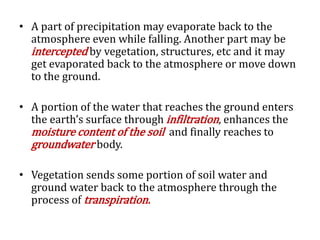 • A part of precipitation may evaporate back to the
atmosphere even while falling. Another part may be
intercepted by vegetation, structures, etc and it may
get evaporated back to the atmosphere or move down
to the ground.
• A portion of the water that reaches the ground enters
the earth’s surface through infiltration, enhances the
moisture content of the soil and finally reaches to
groundwater body.
• Vegetation sends some portion of soil water and
ground water back to the atmosphere through the
process of transpiration.
 