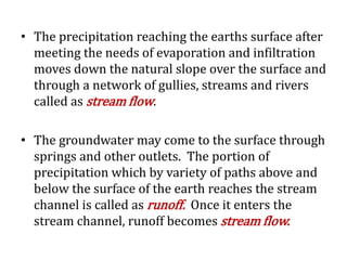 • The precipitation reaching the earths surface after
meeting the needs of evaporation and infiltration
moves down the natural slope over the surface and
through a network of gullies, streams and rivers
called as stream flow.
• The groundwater may come to the surface through
springs and other outlets. The portion of
precipitation which by variety of paths above and
below the surface of the earth reaches the stream
channel is called as runoff. Once it enters the
stream channel, runoff becomes stream flow.
 