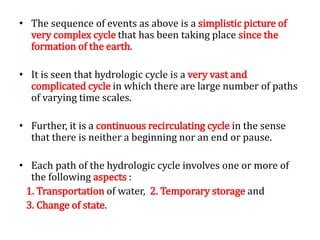 • The sequence of events as above is a simplistic picture of
very complex cycle that has been taking place since the
formation of the earth.
• It is seen that hydrologic cycle is a very vast and
complicated cycle in which there are large number of paths
of varying time scales.
• Further, it is a continuous recirculating cycle in the sense
that there is neither a beginning nor an end or pause.
• Each path of the hydrologic cycle involves one or more of
the following aspects :
1. Transportation of water, 2. Temporary storage and
3. Change of state.
 