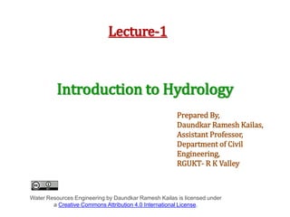 Lecture-1
Introduction to Hydrology
Prepared By,
Daundkar Ramesh Kailas,
Assistant Professor,
Department of Civil
Engineering,
RGUKT- R K Valley
Water Resources Engineering by Daundkar Ramesh Kailas is licensed under
a Creative Commons Attribution 4.0 International License.
 