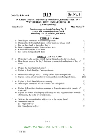 |''|'''||''||'''||||
IV B.Tech I Semester Supplementary Examinations, February/March - 2018
WATER RESOURCES ENGINEERING - II
(Civil Engineering)
Time: 3 hours Max. Marks: 70
Question paper consists of Part-A and Part-B
Answer ALL sub questions from Part-A
Answer any THREE questions from Part-B
*****
PART–A (22 Marks)
1. a) What do you understand by evapo-transpiration? [4]
b) Bring out the difference between a contour canal and a ridge canal. [4]
c) List out draw batch in Kennedy’s theory. [4]
d) Draw component parts of a diversion head work. [4]
e) Classify various types of the dams. [2]
f) List various failures of earth dams. [4]
PART–B (3x16 = 48 Marks)
2. a) Define duty, delta and base period. Derive the relationship between them. [8]
b) How do you improve the duty? State any two practical applications of duty of
water. [8]
3. a) Discuss the classification of canals? [8]
b) Explain in detail about lacey’s regime theory. [8]
4. a) Define cross drainage works? Classify various cross drainage works. [6]
b) Explain various objectives of river training and discuss about guide banks. [10]
5. a) Explain in detail about Bligh’s creep theory. [8]
b) What do you understand by ‘silt extractor’ and ‘silt ejector’? [8]
6. a) Explain different investigations necessary to determine economical capacity of
a reservoir? [8]
b) Explain the factors affecting trap efficiency and also suggest suitable methods
of increasing the useful life of a reservoir. [8]
7. a) What are the modes of failure which occur in the earthen dams? [8]
b) Write short notes on
(i) Ogee spillway
(ii) Side channel spillway [8]
Code No: RT41014 Set No. 1R13
1 of 1
WWW.MANARESULTS.CO.IN
 
