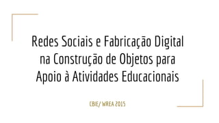 Redes Sociais e Fabricação Digital
na Construção de Objetos para
Apoio à Atividades Educacionais
CBIE/ WREA 2015
 