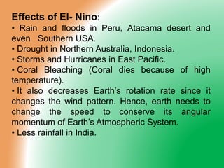 Effects of El- Nino:
• Rain and floods in Peru, Atacama desert and
even Southern USA.
• Drought in Northern Australia, Indonesia.
• Storms and Hurricanes in East Pacific.
• Coral Bleaching (Coral dies because of high
temperature).
• It also decreases Earth’s rotation rate since it
changes the wind pattern. Hence, earth needs to
change the speed to conserve its angular
momentum of Earth’s Atmospheric System.
• Less rainfall in India.
 