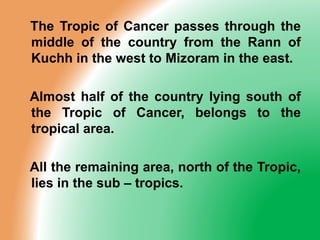 The Tropic of Cancer passes through the
middle of the country from the Rann of
Kuchh in the west to Mizoram in the east.
Almost half of the country lying south of
the Tropic of Cancer, belongs to the
tropical area.
All the remaining area, north of the Tropic,
lies in the sub – tropics.
 