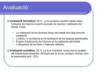 Avaluació L’avaluació formativa : 50 %. La fa el tutor/a recollint dades sobre l’actuacio de l’alumne durant el procés de recerca i realització del treball. Inclou: La realització de les diverses fases del treball dins dels terminis establerts L’esforç i a constància en la realització de les tasques planificades El grau d’autonomia de l’alumne en la realitzacio del treball L’adequació de les fonts i materials utilitzats.  L’avaluació sumativa : 40 %. La fa la Comissió. Inclou tant la qualitat del treball escrit presentat ,40%(pel que fa al seu contigut i forma), com la presentació oral,  20%. 