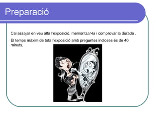Preparació Cal assajar en veu alta l’exposició, memoritzar-la i comprovar la durada . El temps màxim de tota l’exposició amb preguntes incloses és de 40 minuts. 