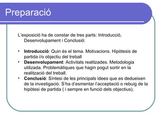 Preparació L’exposició ha de constar de tres parts: Introducció, Desenvolupament i Conclusió:  Introducció : Quin és el tema. Motivacions. Hipòtesis de partida i/o objectiu del treball Desenvolupament : Activitats realitzades. Metodologia utilizada. Problemàtiques que hagin pogut sortir en la realització del treball.  Conclusió : Síntesi de les principals idees que es dedueixen de la investigació. S’ha d’esmentar l’acceptació o rebuig de la hipòtesi de partida ( i sempre en funció dels objectius).  