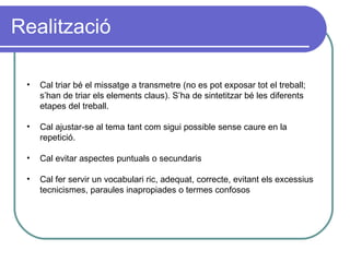 Realització Cal triar bé el missatge a transmetre (no es pot exposar tot el treball; s’han de triar els elements claus). S’ha de sintetitzar bé les diferents etapes del treball.  Cal ajustar-se al tema tant com sigui possible sense caure en la repetició. Cal evitar aspectes puntuals o secundaris Cal fer servir un vocabulari ric, adequat, correcte, evitant els excessius  tecnicismes,  paraules inapropiades o termes confosos 