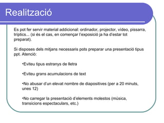 Realització Es pot fer servir material addicional: ordinador, projector, vídeo, pissarra, tríptics... (si és el cas, en començar l’exposició ja ha d’estar tot preparat). Si disposes dels mitjans necessaris pots preparar una presentació tipus ppt. Atenció: Eviteu tipus estranys de lletra  Eviteu grans acumulacions de text No abusar d’un elevat nombre de diapositives (per a 20 minuts, unes 12) No carregar la presentació d’elements molestos (música, transicions espectaculars, etc.) 