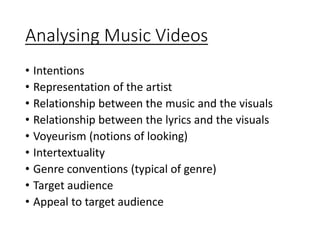 Analysing Music Videos
• Intentions
• Representation of the artist
• Relationship between the music and the visuals
• Relationship between the lyrics and the visuals
• Voyeurism (notions of looking)
• Intertextuality
• Genre conventions (typical of genre)
• Target audience
• Appeal to target audience
 