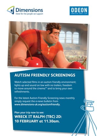 AUTISM FRIENDLY SCREENINGS
Watch selected films in an autism friendly environment;
lights up and sound on low with no trailers, freedom
to move around the cinema** and to bring your own
refreshments.

For the latest Autism Friendly Screening news monthly
simply request the e-news bulletin from
www.dimensions-uk.org/autismfriendly.


Plan your trip now to see:
WRECK IT RALPH (TBC) 2D:
10 FEBRUARY at 11.30am.
 