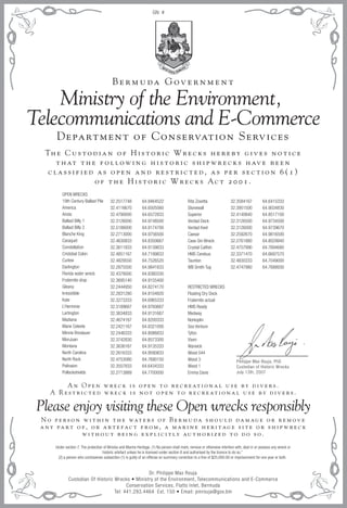 Ministry of the Environment,
Telecommunications and E-Commerce
Please enjoy visiting these Open wrecks responsibly
Th e C u s t o d i a n o f H i s t o r i c W r e c k s h e r e b y g i v e s n o t i c e
t h at t h e f o l l ow i n g h i s t o r i c s h i p w r e c k s h av e b e e n
c l a s s i f i e d a s o p e n a n d r e s t r i c t e d , a s p e r s e c t i o n 6 ( 1 )
o f t h e H i s t o r i c W r e c k s Ac t 2 0 0 1 .
Department of Conservation Services
N o p e r s o n w i t h i n t h e wat e r s o f B e r m u da s h o u l d da m ag e o r r e m ov e
a n y pa r t o f , o r a r t e fac t f r o m , a m a r i n e h e r i t ag e s i t e o r s h i p w r e c k
w i t h o u t b e i n g e x p l i c i t l y au t h o r i z e d t o d o s o .
A n O p e n w r e c k i s o p e n t o r e c r e at i o n a l u s e b y d i v e r s .
A R e s t r i c t e d w r e c k i s n o t o p e n t o r e c r e at i o n a l u s e b y d i v e r s .
B e r m u da G ov e r n m e n t
Dr. Philippe Max Rouja
Custodian Of Historic Wrecks • Ministry of the Environment, Telecommunications and E-Commerce
Conservation Services, Flatts Inlet, Bermuda
Tel: 441.293.4464 Ext. 150 • Email: pmrouja@gov.bm
GN: #
Under section 7. The protection of Wrecks and Marine Heritage. (1) No person shall mark, remove or otherwise interfere with, deal in or possess any wreck or
historic artefact unless he is licensed under section 8 and authorised by the licence to do so.”
(2) a person who contravenes subsection (1) is guilty of an offense on summary conviction to a fine of $25,000.00 or imprisonment for one year or both.
OPEN WRECKS
19th Century Ballast Pile
America
Aristo
Ballast Billy 1
Ballast Billy 2
Blanche King
Caraquet
Constellation
Cristobal Colon
Curlew
Darlington
Florida water wreck
Fraternite drop
Gleana
Irresistible
Kate
L’Herminie
Lartington
Madiana
Marie Celeste
Minnie Breslauer
MonJuan
Montana
North Carolina
North Rock
Pelinaion
Pollockshields
32.2517748
32.4116670
32.4790000
32.3126000
32.5186000
32.2713000
32.4630833
32.3611833
32.4851167
32.4829550
32.2875500
32.4378000
32.3695140
32.2444950
32.2831280
32.3273333
32.3189667
32.3634833
32.4674167
32.2421167
32.2446333
32.3742830
32.3636167
32.2616333
32.4753080
32.3557833
32.2713889
64.9464522
64.6505560
64.6572833
64.9748500
64.9174700
64.9756500
64.8350667
64.9139833
64.7199833
64.7526520
64.9841833
64.8380330
64.9155400
64.8274170
64.8104820
64.6965333
64.9760667
64.9131667
64.8200333
64.8321000
64.8086833
64.8573300
64.9135333
64.9590833
64.7690150
64.6434333
64.7700000
Rita Zovetta
Stonewall
Superior
Verdad Deck
Verdad Keel
Caesar
Case Gin Wreck
Crystal Catfish
HMS Cerebus
Taunton
WB Smith Tug
RESTRICTED WRECKS
Floating Dry Dock
Fraternite actual
HMS Ready
Medway
Norkoplin
Sea Venture
Tyfon
Vixen
Warwick
Wood 044
Wood 3
Wood 1
Emma Davis
32.3584167
32.3951500
32.4140840
32.3126500
32.3126000
32.2592670
32.2761880
32.4757990
32.3371470
32.4830333
32.4747980
64.6415333
64.9034830
64.8517100
64.9734500
64.9739670
64.9816500
64.8029940
64.7694680
64.6697570
64.7049000
64.7688930
Philippe Max Rouja, PhD
Custodian of Historic Wrecks
July 13th, 2007
 