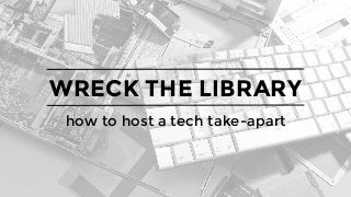 WRECK THE LIBRARY
how to host a tech take-apart
 