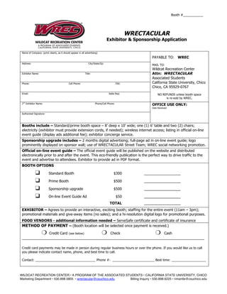 Booth #___________




                                                                                                 WRECTACULAR
                                                                                  Exhibitor & Sponsorship Application

 Name of Company: (print clearly, as it should appear in all advertising)

                                                                                                        PAYABLE TO: WREC
 Address:                                                       City/State/Zip:
                                                                                                        MAIL TO:
                                                                                                        Wildcat Recreation Center
 Exhibitor Name:                                             Title:                                     Attn: WRECTACULAR
                                                                                                        Associated Students
 Phone:                                      Cell Phone:                                  FAX:          California State University, Chico
                                                                                                        Chico, CA 95929-0767
 Email:                                                                           Sales Rep:                 NO REFUNDS unless booth space
                                                                                                                  is re-sold by WREC.
 2nd Exhibitor Name:                                                  Phone/Cell Phone:
                                                                                                        OFFICE USE ONLY:
                                                                                                        Date Received:

 Authorized Signature:




 Booths include – Standard/prime booth space – 8’ deep x 10’ wide; one (1) 6’ table and two (2) chairs;
 electricity (exhibitor must provide extension cords, if needed); wireless internet access; listing in official on-line
 event guide (display ads additional fee); exhibitor concierge service.
 Sponsorship upgrade includes – 2 months digital advertising; full-page ad in on-line event guide; logo
 prominently displayed on sponsor wall; use of WRECTACULAR Street Team; WREC social networking promotion.
 Official on-line event guide – The official event guide will be published on the website and distributed
 electronically prior to and after the event. This eco-friendly publication is the perfect way to drive traffic to the
 event and advertise to attendees. Exhibitor to provide ad in PDF format.
 BOOTH OPTIONS

             ❑            Standard Booth                                              $300           __________________

             ❑            Prime Booth                                                 $500           __________________

             ❑            Sponsorship upgrade                                         $500           __________________

             ❑            On-line Event Guide Ad                                          $50        __________________
                                                                                   TOTAL             __________________
 EXHIBITOR – Agrees to provide an interactive, exciting booth; staffing for the entire event (11am – 3pm);
 promotional materials and give-away items (no sales); and a hi-resolution digital logo for promotional purposes.
 FOOD VENDORS - additional information needed – ServeSafe certificate and certificate of insurance
 METHOD OF PAYMENT – (Booth location will be selected once payment is received.)
                   ❍
              Credit Card (see below)        Check                     Cash ❍                              ❍
 __________________________________________________________________________________________

 Credit card payments may be made in person during regular business hours or over the phone. If you would like us to call
 you please indicate contact name, phone, and best time to call.

 Contact: _________________________________ Phone #: _______________________ Best time: ___________________



WILDCAT RECREATION CENTER • A PROGRAM OF THE ASSOCIATED STUDENTS • CALIFORNIA STATE UNIVERSITY, CHICO
Marketing Department • 530.898.5805 • wrectacular@csuchico.edu Billing Inquiry • 530.898.6225 • nmantle@csuchico.edu
 