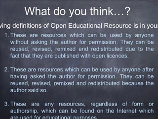 What do you think…?
wing definitions of Open Educational Resource is in your
1. These are resources which can be used by anyone
without asking the author for permission. They can be
reused, revised, remixed and redistributed due to the
fact that they are published with open licences.
2. These are resources which can be used by anyone after
having asked the author for permission. They can be
reused, revised, remixed and redistributed because the
author said so.
3. These are any resources, regardless of form or
authorship, which can be found on the Internet which
 