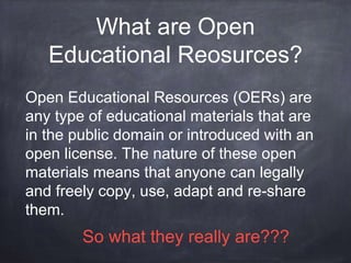 What are Open
Educational Reosurces?
Open Educational Resources (OERs) are
any type of educational materials that are
in the public domain or introduced with an
open license. The nature of these open
materials means that anyone can legally
and freely copy, use, adapt and re-share
them.
So what they really are???
 