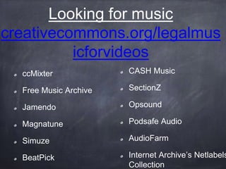Looking for music
creativecommons.org/legalmus
icforvideos
ccMixter
Free Music Archive
Jamendo
Magnatune
Simuze
BeatPick
CASH Music
SectionZ
Opsound
Podsafe Audio
AudioFarm
Internet Archive’s Netlabels
Collection
 