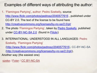 1. ‘Flamingos Partying’, author: Pedro Szekelly, source:
http://www.flickr.com/photos/pedrosz/2040577615 , published under
CC-BY 2.0. The text of the license to be found here
http://creativecommons.org/licenses/by-nc-sa/2.0/pl/
2. The photo ‘Flamingos Partying’, taken by Pedro Szekelly, published
under CC-BY-NC-SA 2.0 (found in Filickr)
3. INTERNATIONAL: UNDERSTOOD IN ALL LANGUAGES: Pedro
Szekelly, ‘Flamingos Partying’
(http://www.flickr.com/photos/pedrosz/2040577615), CC-BY-NC-SA
(http://creativecommons.org/licenses/by-nc-sa/2.0/pl/).
Another way (the easiest one)
szeke / Foter / CC BY-NC-SA
Examples of different ways of attributing the author:
 