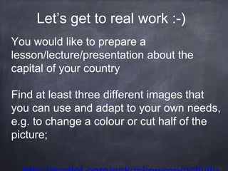 You would like to prepare a
lesson/lecture/presentation about the
capital of your country
Find at least three different images that
you can use and adapt to your own needs,
e.g. to change a colour or cut half of the
picture;
Let’s get to real work :-)
 