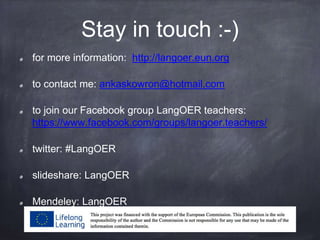 Stay in touch :-)
for more information: http://langoer.eun.org
to contact me: ankaskowron@hotmail.com
to join our Facebook group LangOER teachers:
https://www.facebook.com/groups/langoer.teachers/
twitter: #LangOER
slideshare: LangOER
Mendeley: LangOER
 