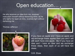 Open education…
He who receives an idea from me, receives
instruction himself without lessening mine; as he
who lights his taper at mine, receives light without
darkening me
Thomas Jefferson
If you have an apple and I have an apple and
we exchange these apples then you and I will
still each have one apple. But if you have an
idea and I have an idea and we exchange
these ideas, then each of us will have two
ideas.
G.B. Shaw
 