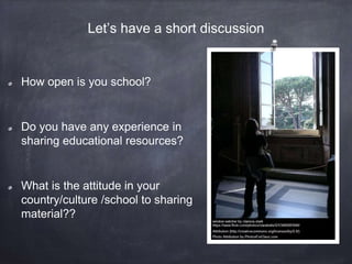 How open is you school?
Do you have any experience in
sharing educational resources?
What is the attitude in your
country/culture /school to sharing
material??
Let’s have a short discussion
 
