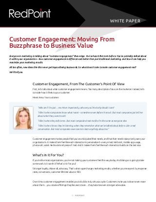 1 | RedPoint
Everyone in marketing is talking about “customer engagement” these days. You’ve heard this term before. You’ve probably talked about
it within your organization – how customer engagement is different and better than just traditional marketing, and how it can help you
maximize your marketing results.
All too often, new ideas like this never get beyond being buzzwords. So what does it take to make customer engagement real?
We’ll tell you.
Customer Engagement, From The Customer’s Point Of View
First, let’s talk about what customer engagement means. Too many descriptions focus on the marketer. Instead, let’s
consider how it feels to your customer.
Meet Anna. Your customer.
“Who am I? I’m just… me. More importantly, who are you? And why should I care?
“I like it when companies know what I want – sometimes even before I know it. But most companies just tell me
about what they want to sell.
“I like it when they talk to me. But most companies treat me like I’m the same as everyone else.
“I like it when I know they’re listening, when they remember what we’ve talked about before. Like a real
conversation. But most companies never seem to learn anything about me.”
Customer engagement makes people feel you’ve anticipated their needs, and that their needs take priority over your
organization’s. It makes them feel like each interaction is personalized – every email, Web visit, mobile app usage,
phone call, social media visit and piece of mail. And it makes them feel like each interaction builds on the last one.
What’s In It For You?
If you’re like most organizations, you’re not making your customers feel this way today. And doing so is going to take
some work. Is it worth it? What’s in it for you?
Stronger loyalty. Above all, advocacy. That’s what supercharges marketing results, whether you measure it by response
rates, conversions, customer lifetime value or ROI.
Over time, customer engagement enables you to build a truly virtuous cycle. Customers invite you to learn even more
about them… you create offerings they like even more… they become even stronger advocates.
Customer Engagement: Moving From
Buzzphrase to Business Value
WHITE PAPER
 