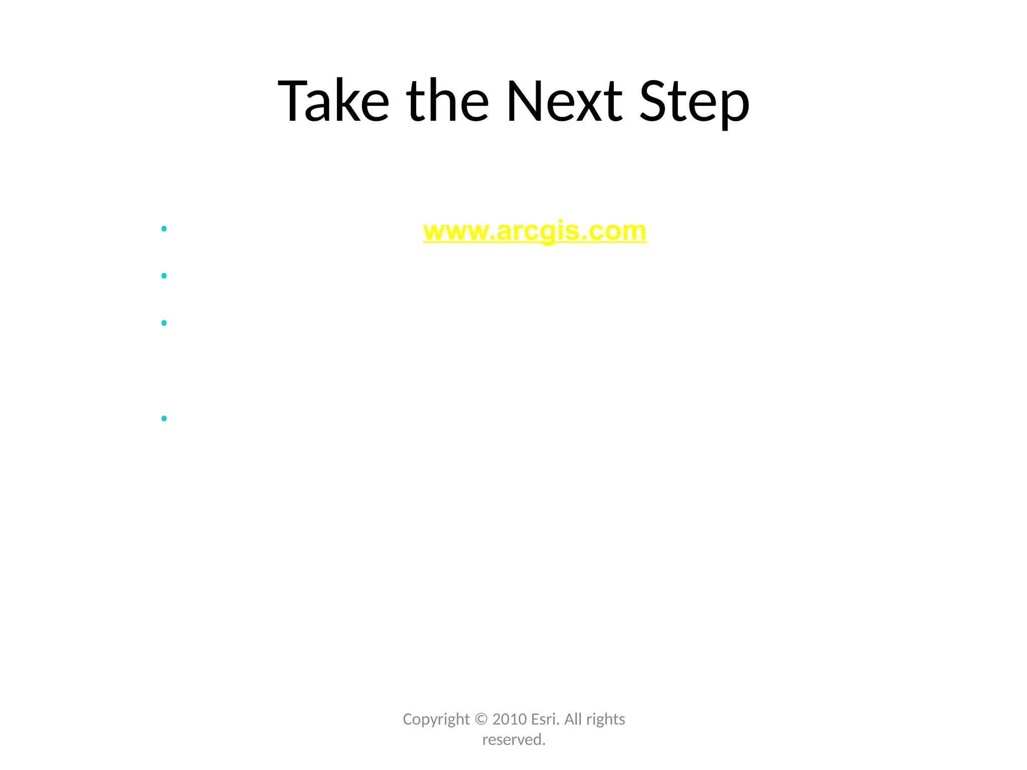 Take the Next Step
Copyright © 2010 Esri. All rights
reserved.
• Create a login for www.arcgis.com and start using it
• Review the ArcGIS 10 resources
• Take advantage of the training resources available
• Start using ArcGIS 10
 