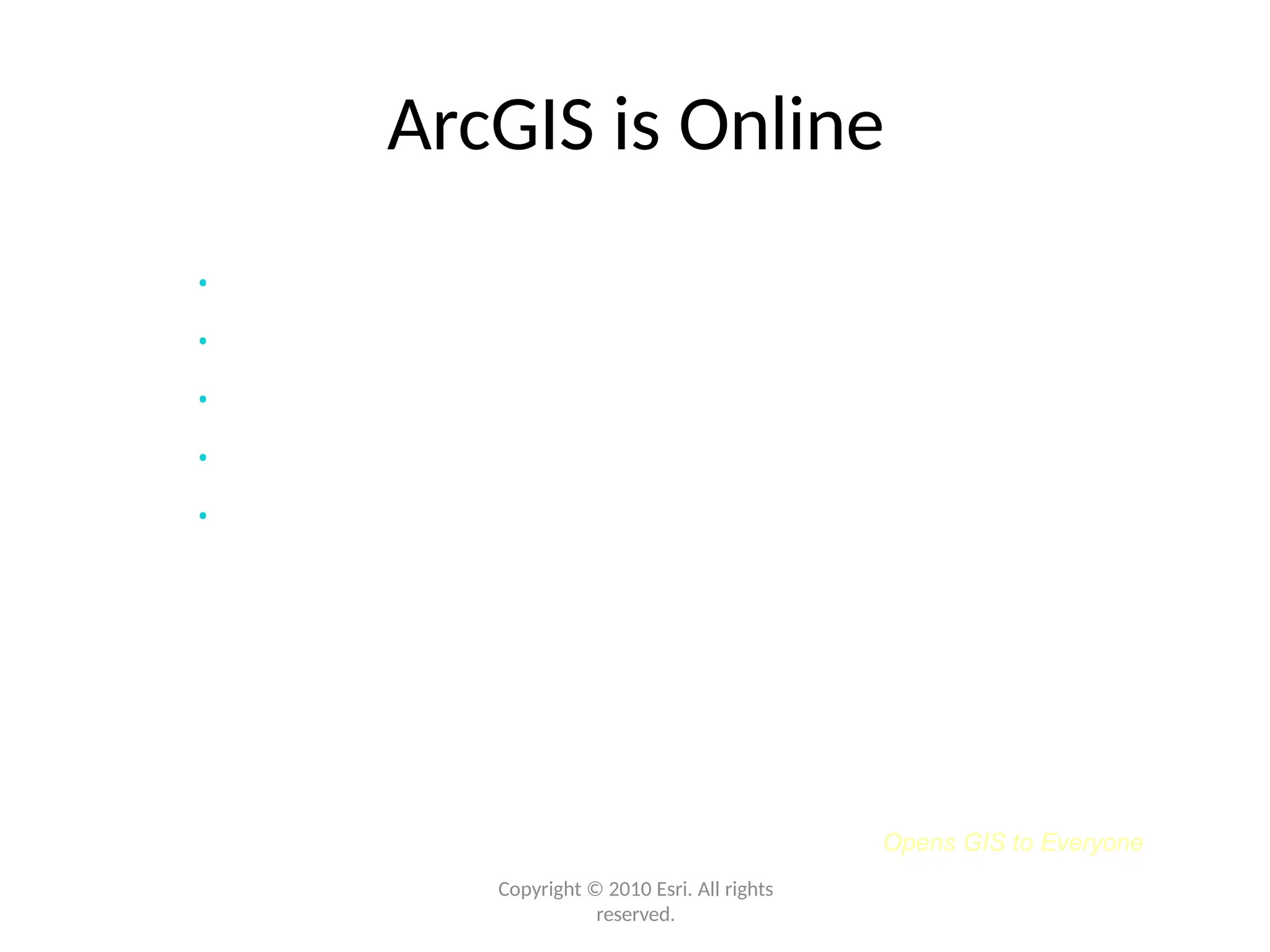 Opens GIS to Everyone
Copyright © 2010 Esri. All rights
reserved.
ArcGIS is Online
• Free & ready to use
• Extends your Desktop with content and tools
• A new way to share your maps and knowledge
• Enables participation in an online GIS community
• ArcGIS.com provides access
 