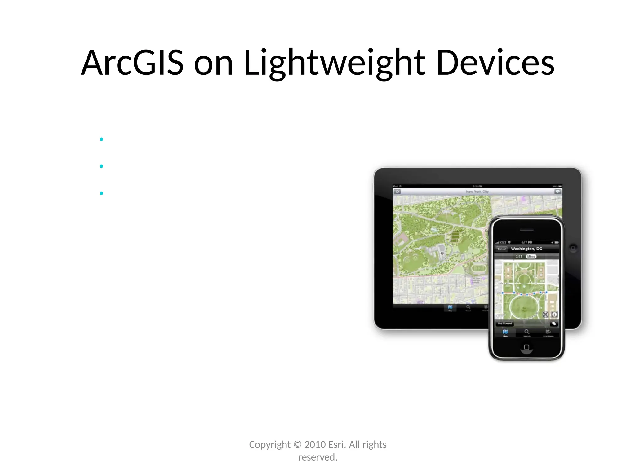 ArcGIS on Lightweight Devices
• iPhone/iPad (iOS) available now
• Access shared maps
• Explore, update, and share
Ready-to-Use
Application &
Developer APIs
Android (coming soon)
Windows Phone 7 (coming soon)
BlackBerry (via Esri Partners)
Copyright © 2010 Esri. All rights
reserved.
 