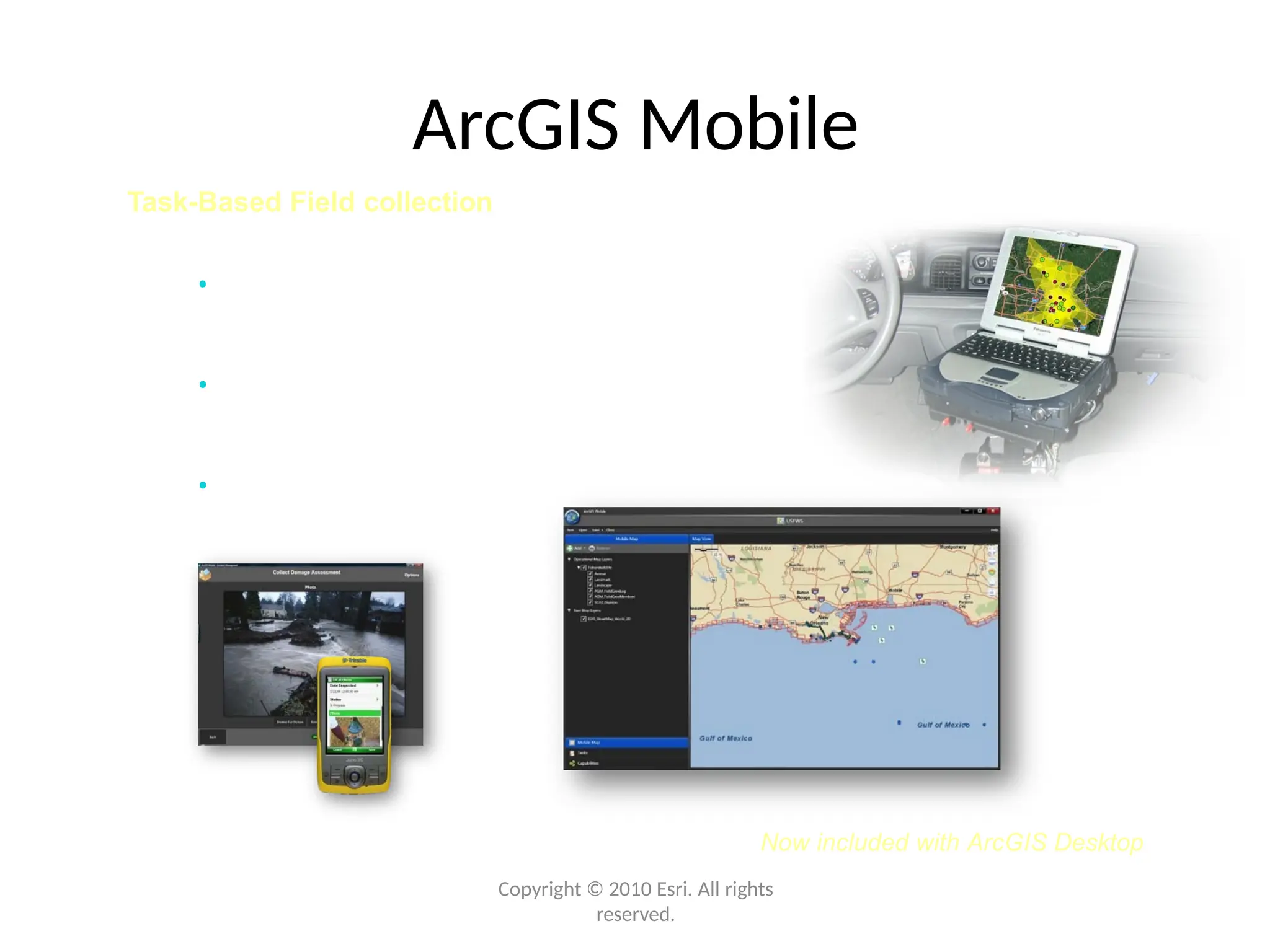 Now included with ArcGIS Desktop
ArcGIS Mobile
Task-Based Field collection
• Sync data with ArcGIS Server
or Desktop
• Geo-collaborate with co-
workers
• Easier deployment
Copyright © 2010 Esri. All rights
reserved.
 