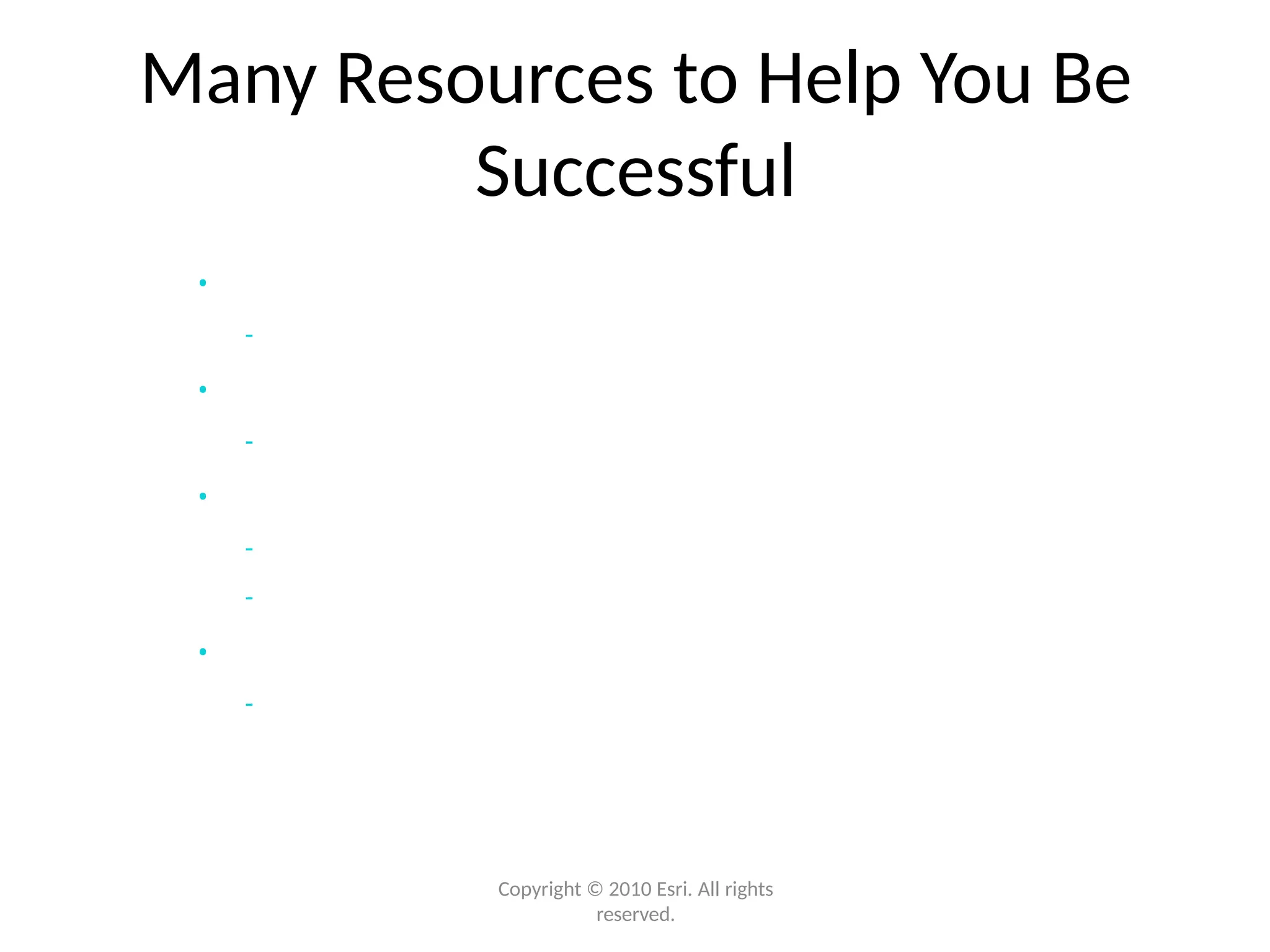 Many Resources to Help You Be
Successful
Copyright © 2010 Esri. All rights
reserved.
• Resource Center
- Online help/Samples/Templates
• Training
- Instructor-led/Virtual Classrooms/Web classes
• Professional Services
- Jump-start services/Architecture review
- Migration planning/System implementations
• Partners
- Applications/Consulting
 