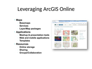 Leveraging ArcGIS Online
• Maps
- Basemaps
- Services
- Layer/Map packages
• Applications
- Mashup & presentation tools
- Web and mobile applications
- Templates
• Resources
- Online storage
- Sharing
- Groups/Collaboration
 