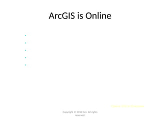 Opens GIS to Everyone
Copyright © 2010 Esri. All rights
reserved.
ArcGIS is Online
• Free & ready to use
• Extends your Desktop with content and tools
• A new way to share your maps and knowledge
• Enables participation in an online GIS community
• ArcGIS.com provides access
 