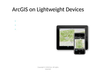 ArcGIS on Lightweight Devices
• iPhone/iPad (iOS) available now
• Access shared maps
• Explore, update, and share
Ready-to-Use
Application &
Developer APIs
Android (coming soon)
Windows Phone 7 (coming soon)
BlackBerry (via Esri Partners)
Copyright © 2010 Esri. All rights
reserved.
 
