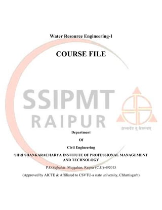 Water Resource Engineering-I
COURSE FILE
Department
Of
Civil Engineering
SHRI SHANKARACHARYA INSTITUTE OF PROFESSIONAL MANAGEMENT
AND TECHNOLOGY
P.O.Sejbahar, Mujgahan, Raipur (C.G)-492015
(Approved by AICTE & Affiliated to CSVTU-a state university, Chhattisgarh)
 