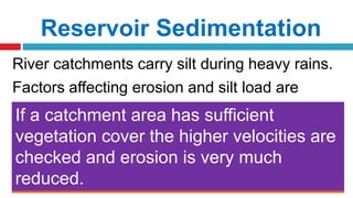 Reservoir Sedimentation
River catchments carry silt during heavy rains.
Factors affecting erosion and silt load are
 Nature of soil of the catchment area
 Topography of the catchment area
 Vegetation cover
 Intensity of rainfall
 Soft soil leads to Sheet Erosion
 Hard soils carries less silt Steep slopes give rise to high velocity
 High velocity erodes surfaces easily
Higher intensity of rainfall causes greater
runoff and more erosion
If a catchment area has sufficient
vegetation cover the higher velocities are
checked and erosion is very much
reduced.
 