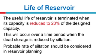 Life of Reservoir
The useful life of reservoir is terminated when
its capacity is reduced to 20% of the designed
capacity.
This will occur over a time period when the
dead storage is reduced by siltation.
Probable rate of siltation should be considered
in reservoir planning
 