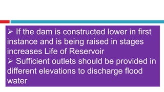  If the dam is constructed lower in first
instance and is being raised in stages
increases Life of Reservoir
 Sufficient outlets should be provided in
different elevations to discharge flood
water
 