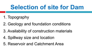 Selection of site for Dam
1. Topography
2. Geology and foundation conditions
3. Availability of construction materials
4. Spillway size and location
5. Reservoir and Catchment Area
 
