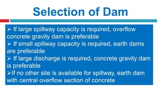 Selection of Dam
The selection of type of dam is depends on
1. Topography
2. Geology and Foundation Conditions
3. Materials of construction
4. Spillway size and location
 Earth dam with a separate spillways
are suitable for low rolling plains.
 An Arch dam is suitable for a low
narrow V-shaped valley
 If foundation consists of sound rock with no
fault and fissures, any type of can be
constructed
 Rocks like Granite, Gneiss and Schist are
suitable for Gravity Dams
 Poor rock or gravel foundations are suitable
for Earth dams and Rock fill dams
 If sand, gravel and crushed stone is
available, a concrete gravity dam is preferred
 If coarse and fine grained soils are
available, an earth dam is suitable
 If large spillway capacity is required, overflow
concrete gravity dam is preferable
 If small spillway capacity is required, earth dams
are preferable
 If large discharge is required, concrete gravity dam
is preferable
If no other site is available for spillway, earth dam
with central overflow section of concrete
 
