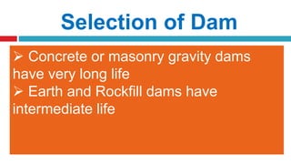 Selection of Dam
5. Roadway
6. Length and Height of Dam
7. Life of Dam
 If a roadway is to be passed over top
of the dam, an earth or gravity dam is
preferred
 If length of a dam is very long and its
height is low, an earth dam is preferred
 If the length of dam is small but height
is more, gravity dam is preferred
 Concrete or masonry gravity dams
have very long life
 Earth and Rockfill dams have
intermediate life
 
