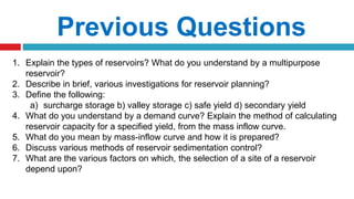 Previous Questions
1. Explain the types of reservoirs? What do you understand by a multipurpose
reservoir?
2. Describe in brief, various investigations for reservoir planning?
3. Define the following:
a) surcharge storage b) valley storage c) safe yield d) secondary yield
4. What do you understand by a demand curve? Explain the method of calculating
reservoir capacity for a specified yield, from the mass inflow curve.
5. What do you mean by mass-inflow curve and how it is prepared?
6. Discuss various methods of reservoir sedimentation control?
7. What are the various factors on which, the selection of a site of a reservoir
depend upon?
 