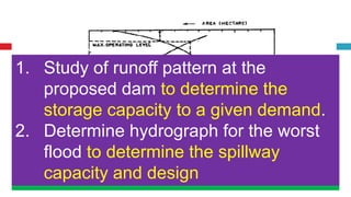 Investigations
1. Engineering Surveys
2. Geological Investigations
3. Hydrological Investigations
1. Survey to prepare contour map
2. Prepare physical characteristics
Area-Elevation curve
Storage-Elevation curve
Map showing land property
Suitable site selection
From the contour map
1. Calculate Area using Planimeter
2. Calculate Volume using Prismoidal
Formula
1. Water tightness of reservoir
2. Suitability of foundation for dam
3. Geological structural features such as folds,
faults, fissures etc.
4. Location of permeable and soluble rocks
5. Groundwater conditions
6. Location of quarry for materials required for
dam construction
1. Study of runoff pattern at the
proposed dam to determine the
storage capacity to a given demand.
2. Determine hydrograph for the worst
flood to determine the spillway
capacity and design
 