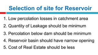 Selection of site for Reservoir
1. Low percolation losses in catchment area
2. Quantity of Leakage should be minimum
3. Percolation below dam should be minimum
4. Reservoir basin should have narrow opening
5. Cost of Real Estate should be less
 