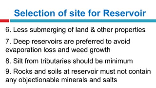 Selection of site for Reservoir
6. Less submerging of land & other properties
7. Deep reservoirs are preferred to avoid
evaporation loss and weed growth
8. Silt from tributaries should be minimum
9. Rocks and soils at reservoir must not contain
any objectionable minerals and salts
 