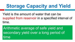 Storage Capacity and Yield
Yield is the amount of water that can be
supplied from reservoir in a specified interval of
time.
1. Safe Yield
2. Secondary Yield
3. Average Yield
Max. quantity of water that can be
guaranteed during a critical dry period
Quantity of water available in excess of
safe yield during periods of high flood
Arithmetic average of safe yield and
secondary yield over a long period of
time
 