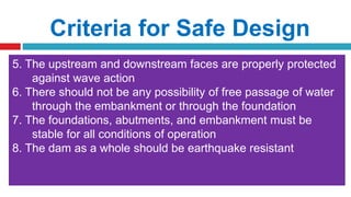 Criteria for Safe Design
1. To avoid overtopping failure, spillway of adequate capacity
and sufficient freeboard must be provided
2. The seepage line is well within the downstream face so that
no sloughing of the slope takes place
3. The upstream and downstream slopes are flat enough to
be stable with the materials
4. The shear stress induced in the foundation should be less
than the shear strength of the foundation material. For this
purpose, the embankment slopes should be sufficiently flat.
5. The upstream and downstream faces are properly protected
against wave action
6. There should not be any possibility of free passage of water
through the embankment or through the foundation
7. The foundations, abutments, and embankment must be
stable for all conditions of operation
8. The dam as a whole should be earthquake resistant
 