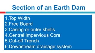 Section of an Earth Dam
1.Top Width
2.Free Board
3.Casing or outer shells
4.Central Impervious Core
5.Cut-off Trench
6.Downstream drainage system
 